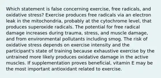 Which statement is false concerning exercise, free radicals, and oxidative stress? Exercise produces free radicals via an electron leak in the mitochondria, probably at the cytochrome level, that produces superoxide radicals. The potential for free radical damage increases during trauma, stress, and muscle damage, and from environmental pollutants including smog. The risk of oxidative stress depends on exercise intensity and the participant's state of training because exhaustive exercise by the untrained more likely produces oxidative damage in the active muscles. If supplementation proves beneficial, vitamin E may be the most important antioxidant related to exercise.