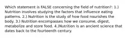 Which statement is FALSE concerning the field of nutrition?: 1.) Nutrition involves studying the factors that influence eating patterns. 2.) Nutrition is the study of how food nourishes the body. 3.) Nutrition encompasses how we consume, digest, metabolize and store food. 4.)Nutrition is an ancient science that dates back to the fourteenth century.