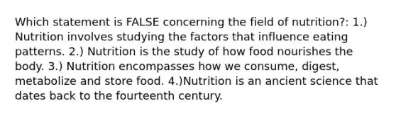 Which statement is FALSE concerning the field of nutrition?: 1.) Nutrition involves studying the factors that influence eating patterns. 2.) Nutrition is the study of how food nourishes the body. 3.) Nutrition encompasses how we consume, digest, metabolize and store food. 4.)Nutrition is an ancient science that dates back to the fourteenth century.