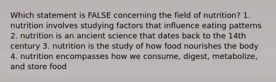 Which statement is FALSE concerning the field of nutrition? 1. nutrition involves studying factors that influence eating patterns 2. nutrition is an ancient science that dates back to the 14th century 3. nutrition is the study of how food nourishes the body 4. nutrition encompasses how we consume, digest, metabolize, and store food