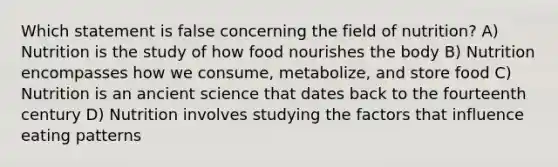 Which statement is false concerning the field of nutrition? A) Nutrition is the study of how food nourishes the body B) Nutrition encompasses how we consume, metabolize, and store food C) Nutrition is an ancient science that dates back to the fourteenth century D) Nutrition involves studying the factors that influence eating patterns