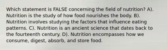 Which statement is FALSE concerning the field of nutrition? A). Nutrition is the study of how food nourishes the body. B). Nutrition involves studying the factors that influence eating patterns. C). Nutrition is an ancient science that dates back to the fourteenth century. D). Nutrition encompasses how we consume, digest, absorb, and store food.