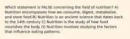 Which statement is FALSE concerning the field of nutrition? A) Nutrition encompasses how we consume, digest, metabolize, and store food B) Nutrition is an ancient science that dates back to the 14th century C) Nutrition is the study of how food nourishes the body D) Nutrition involves studying the factors that influence eating patterns.