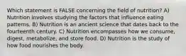 Which statement is FALSE concerning the field of nutrition? A) Nutrition involves studying the factors that influence eating patterns. B) Nutrition is an ancient science that dates back to the fourteenth century. C) Nutrition encompasses how we consume, digest, metabolize, and store food. D) Nutrition is the study of how food nourishes the body.