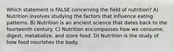 Which statement is FALSE concerning the field of nutrition? A) Nutrition involves studying the factors that influence eating patterns. B) Nutrition is an ancient science that dates back to the fourteenth century. C) Nutrition encompasses how we consume, digest, metabolize, and store food. D) Nutrition is the study of how food nourishes the body.