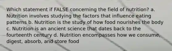 Which statement if FALSE concerning the field of nutrition? a. Nutrition involves studying the factors that influence eating patterns b. Nutrition is the study of how food nourishes the body c. Nutrition is an ancient science that dates back to the fourteenth century d. Nutrition encompasses how we consume, digest, absorb, and store food