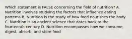 Which statement is FALSE concerning the field of nutrition? A. Nutrition involves studying the factors that influence eating patterns B. Nutrition is the study of how food nourishes the body C. Nutrition is an ancient science that dates back to the fourteenth century D. Nutrition encompasses how we consume, digest, absorb, and store food