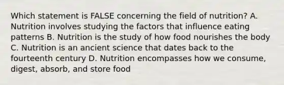 Which statement is FALSE concerning the field of nutrition? A. Nutrition involves studying the factors that influence eating patterns B. Nutrition is the study of how food nourishes the body C. Nutrition is an ancient science that dates back to the fourteenth century D. Nutrition encompasses how we consume, digest, absorb, and store food