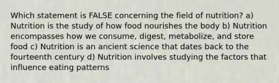 Which statement is FALSE concerning the field of nutrition? a) Nutrition is the study of how food nourishes the body b) Nutrition encompasses how we consume, digest, metabolize, and store food c) Nutrition is an ancient science that dates back to the fourteenth century d) Nutrition involves studying the factors that influence eating patterns