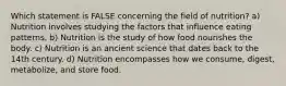 Which statement is FALSE concerning the field of nutrition? a) Nutrition involves studying the factors that influence eating patterns. b) Nutrition is the study of how food nourishes the body. c) Nutrition is an ancient science that dates back to the 14th century. d) Nutrition encompasses how we consume, digest, metabolize, and store food.