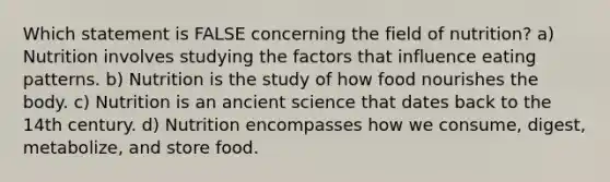 Which statement is FALSE concerning the field of nutrition? a) Nutrition involves studying the factors that influence eating patterns. b) Nutrition is the study of how food nourishes the body. c) Nutrition is an ancient science that dates back to the 14th century. d) Nutrition encompasses how we consume, digest, metabolize, and store food.