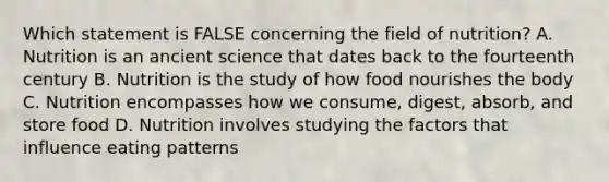 Which statement is FALSE concerning the field of nutrition? A. Nutrition is an ancient science that dates back to the fourteenth century B. Nutrition is the study of how food nourishes the body C. Nutrition encompasses how we consume, digest, absorb, and store food D. Nutrition involves studying the factors that influence eating patterns