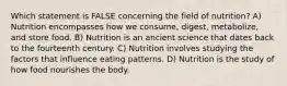 Which statement is FALSE concerning the field of nutrition? A) Nutrition encompasses how we consume, digest, metabolize, and store food. B) Nutrition is an ancient science that dates back to the fourteenth century. C) Nutrition involves studying the factors that influence eating patterns. D) Nutrition is the study of how food nourishes the body.