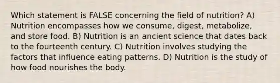 Which statement is FALSE concerning the field of nutrition? A) Nutrition encompasses how we consume, digest, metabolize, and store food. B) Nutrition is an ancient science that dates back to the fourteenth century. C) Nutrition involves studying the factors that influence eating patterns. D) Nutrition is the study of how food nourishes the body.