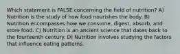 Which statement is FALSE concerning the field of nutrition? A) Nutrition is the study of how food nourishes the body. B) Nutrition encompasses how we consume, digest, absorb, and store food. C) Nutrition is an ancient science that dates back to the fourteenth century. D) Nutrition involves studying the factors that influence eating patterns.