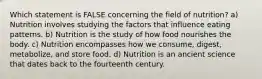 Which statement is FALSE concerning the field of nutrition? a) Nutrition involves studying the factors that influence eating patterns. b) Nutrition is the study of how food nourishes the body. c) Nutrition encompasses how we consume, digest, metabolize, and store food. d) Nutrition is an ancient science that dates back to the fourteenth century.