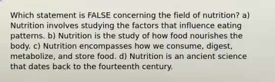 Which statement is FALSE concerning the field of nutrition? a) Nutrition involves studying the factors that influence eating patterns. b) Nutrition is the study of how food nourishes the body. c) Nutrition encompasses how we consume, digest, metabolize, and store food. d) Nutrition is an ancient science that dates back to the fourteenth century.