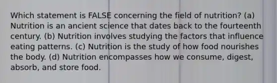 Which statement is FALSE concerning the field of nutrition? (a) Nutrition is an ancient science that dates back to the fourteenth century. (b) Nutrition involves studying the factors that influence eating patterns. (c) Nutrition is the study of how food nourishes the body. (d) Nutrition encompasses how we consume, digest, absorb, and store food.