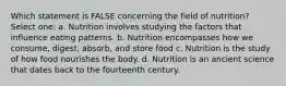 Which statement is FALSE concerning the field of nutrition? Select one: a. Nutrition involves studying the factors that influence eating patterns. b. Nutrition encompasses how we consume, digest, absorb, and store food c. Nutrition is the study of how food nourishes the body. d. Nutrition is an ancient science that dates back to the fourteenth century.