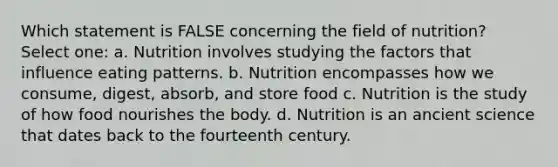 Which statement is FALSE concerning the field of nutrition? Select one: a. Nutrition involves studying the factors that influence eating patterns. b. Nutrition encompasses how we consume, digest, absorb, and store food c. Nutrition is the study of how food nourishes the body. d. Nutrition is an ancient science that dates back to the fourteenth century.