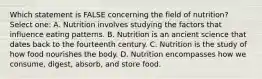 Which statement is FALSE concerning the field of nutrition? Select one: A. Nutrition involves studying the factors that influence eating patterns. B. Nutrition is an ancient science that dates back to the fourteenth century. C. Nutrition is the study of how food nourishes the body. D. Nutrition encompasses how we consume, digest, absorb, and store food.