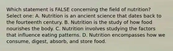 Which statement is FALSE concerning the field of nutrition? Select one: A. Nutrition is an ancient science that dates back to the fourteenth century. B. Nutrition is the study of how food nourishes the body. C. Nutrition involves studying the factors that influence eating patterns. D. Nutrition encompasses how we consume, digest, absorb, and store food.