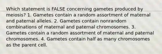 Which statement is FALSE concerning gametes produced by meiosis? 1. Gametes contain a random assortment of maternal and paternal alleles. 2. Gametes contain nonrandom combinations of maternal and paternal chromosomes. 3. Gametes contain a random assortment of maternal and paternal chromosomes. 4. Gametes contain half as many chromosomes as the parent cell.