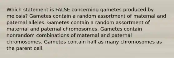 Which statement is FALSE concerning gametes produced by meiosis? Gametes contain a random assortment of maternal and paternal alleles. Gametes contain a random assortment of maternal and paternal chromosomes. Gametes contain nonrandom combinations of maternal and paternal chromosomes. Gametes contain half as many chromosomes as the parent cell.