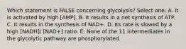 Which statement is FALSE concerning glycolysis? Select one: A. It is activated by high [AMP]. B. It results in a net synthesis of ATP. C. It results in the synthesis of NAD+. D. Its rate is slowed by a high [NADH]/ [NAD+] ratio. E. None of the 11 intermediates in the glycolytic pathway are phosphorylated.