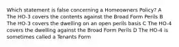 Which statement is false concerning a Homeowners Policy? A The HO-3 covers the contents against the Broad Form Perils B The HO-3 covers the dwelling on an open perils basis C The HO-4 covers the dwelling against the Broad Form Perils D The HO-4 is sometimes called a Tenants Form