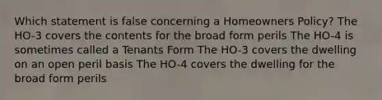 Which statement is false concerning a Homeowners Policy? The HO-3 covers the contents for the broad form perils The HO-4 is sometimes called a Tenants Form The HO-3 covers the dwelling on an open peril basis The HO-4 covers the dwelling for the broad form perils