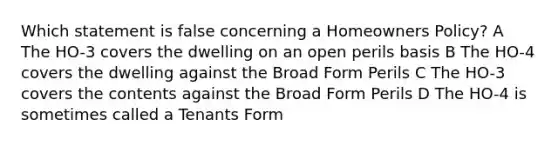 Which statement is false concerning a Homeowners Policy? A The HO-3 covers the dwelling on an open perils basis B The HO-4 covers the dwelling against the Broad Form Perils C The HO-3 covers the contents against the Broad Form Perils D The HO-4 is sometimes called a Tenants Form