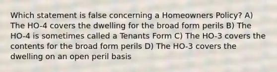 Which statement is false concerning a Homeowners Policy? A) The HO-4 covers the dwelling for the broad form perils B) The HO-4 is sometimes called a Tenants Form C) The HO-3 covers the contents for the broad form perils D) The HO-3 covers the dwelling on an open peril basis