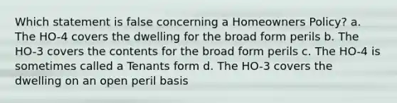 Which statement is false concerning a Homeowners Policy? a. The HO-4 covers the dwelling for the broad form perils b. The HO-3 covers the contents for the broad form perils c. The HO-4 is sometimes called a Tenants form d. The HO-3 covers the dwelling on an open peril basis