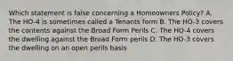 Which statement is false concerning a Homeowners Policy? A. The HO-4 is sometimes called a Tenants form B. The HO-3 covers the contents against the Broad Form Perils C. The HO-4 covers the dwelling against the Broad Form perils D. The HO-3 covers the dwelling on an open perils basis