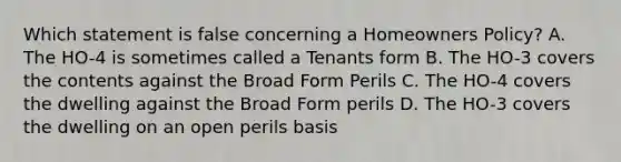 Which statement is false concerning a Homeowners Policy? A. The HO-4 is sometimes called a Tenants form B. The HO-3 covers the contents against the Broad Form Perils C. The HO-4 covers the dwelling against the Broad Form perils D. The HO-3 covers the dwelling on an open perils basis