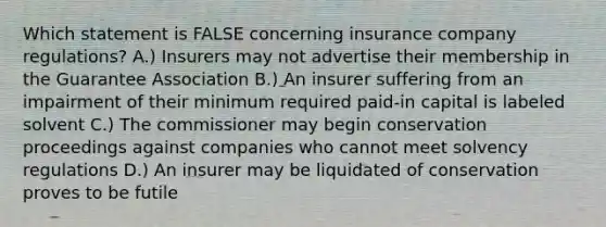 Which statement is FALSE concerning insurance company regulations? A.) Insurers may not advertise their membership in the Guarantee Association B.) An insurer suffering from an impairment of their minimum required paid-in capital is labeled solvent C.) The commissioner may begin conservation proceedings against companies who cannot meet solvency regulations D.) An insurer may be liquidated of conservation proves to be futile