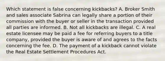 Which statement is false concerning kickbacks? A. Broker Smith and sales associate Sabrina can legally share a portion of their commission with the buyer or seller in the transaction provided all parties are informed. B. Not all kickbacks are illegal. C. A real estate licensee may be paid a fee for referring buyers to a title company, provided the buyer is aware of and agrees to the facts concerning the fee. D. The payment of a kickback cannot violate the Real Estate Settlement Procedures Act.