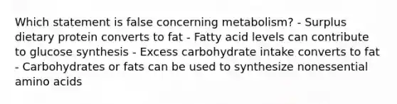 Which statement is false concerning metabolism? - Surplus dietary protein converts to fat - Fatty acid levels can contribute to glucose synthesis - Excess carbohydrate intake converts to fat - Carbohydrates or fats can be used to synthesize nonessential <a href='https://www.questionai.com/knowledge/k9gb720LCl-amino-acids' class='anchor-knowledge'>amino acids</a>