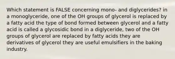 Which statement is FALSE concerning mono- and diglycerides? in a monoglyceride, one of the OH groups of glycerol is replaced by a fatty acid the type of bond formed between glycerol and a fatty acid is called a glycosidic bond in a diglyceride, two of the OH groups of glycerol are replaced by fatty acids they are derivatives of glycerol they are useful emulsifiers in the baking industry.