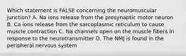 Which statement is FALSE concerning the neuromuscular junction? A. Na ions release from the presynaptic motor neuron B. Ca ions release from the sarcoplasmic reticulum to cause muscle contraction C. Na channels open on the muscle fibers in response to the neurotransmitter D. The NMJ is found in the peripheral nervous system