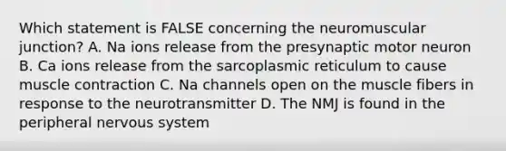 Which statement is FALSE concerning the neuromuscular junction? A. Na ions release from the presynaptic motor neuron B. Ca ions release from the sarcoplasmic reticulum to cause muscle contraction C. Na channels open on the muscle fibers in response to the neurotransmitter D. The NMJ is found in the peripheral nervous system