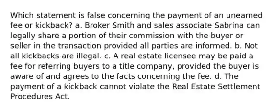 Which statement is false concerning the payment of an unearned fee or kickback? a. Broker Smith and sales associate Sabrina can legally share a portion of their commission with the buyer or seller in the transaction provided all parties are informed. b. Not all kickbacks are illegal. c. A real estate licensee may be paid a fee for referring buyers to a title company, provided the buyer is aware of and agrees to the facts concerning the fee. d. The payment of a kickback cannot violate the Real Estate Settlement Procedures Act.