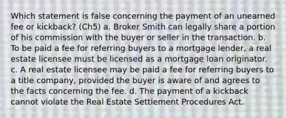 Which statement is false concerning the payment of an unearned fee or kickback? (Ch5) a. Broker Smith can legally share a portion of his commission with the buyer or seller in the transaction. b. To be paid a fee for referring buyers to a mortgage lender, a real estate licensee must be licensed as a mortgage loan originator. c. A real estate licensee may be paid a fee for referring buyers to a title company, provided the buyer is aware of and agrees to the facts concerning the fee. d. The payment of a kickback cannot violate the Real Estate Settlement Procedures Act.