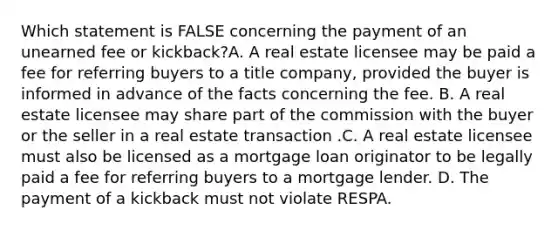 Which statement is FALSE concerning the payment of an unearned fee or kickback?A. A real estate licensee may be paid a fee for referring buyers to a title company, provided the buyer is informed in advance of the facts concerning the fee. B. A real estate licensee may share part of the commission with the buyer or the seller in a real estate transaction .C. A real estate licensee must also be licensed as a mortgage loan originator to be legally paid a fee for referring buyers to a mortgage lender. D. The payment of a kickback must not violate RESPA.