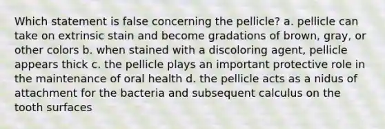 Which statement is false concerning the pellicle? a. pellicle can take on extrinsic stain and become gradations of brown, gray, or other colors b. when stained with a discoloring agent, pellicle appears thick c. the pellicle plays an important protective role in the maintenance of oral health d. the pellicle acts as a nidus of attachment for the bacteria and subsequent calculus on the tooth surfaces