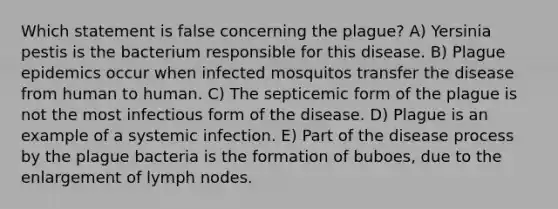 Which statement is false concerning the plague? A) Yersinia pestis is the bacterium responsible for this disease. B) Plague epidemics occur when infected mosquitos transfer the disease from human to human. C) The septicemic form of the plague is not the most infectious form of the disease. D) Plague is an example of a systemic infection. E) Part of the disease process by the plague bacteria is the formation of buboes, due to the enlargement of lymph nodes.