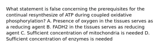 What statement is false concerning the prerequisites for the continual resynthesize of ATP during coupled oxidative phosphorylation? A. Presence of oxygen in the tissues serves as a reducing agent B. FADH2 in the tissues serves as reducing agent C. Sufficient concentration of mitochondria is needed D. Sufficient concentration of enzymes is needed