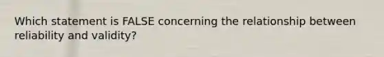 Which statement is FALSE concerning the relationship between reliability and validity?