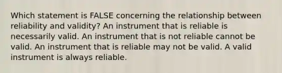 Which statement is FALSE concerning the relationship between reliability and validity? An instrument that is reliable is necessarily valid. An instrument that is not reliable cannot be valid. An instrument that is reliable may not be valid. A valid instrument is always reliable.